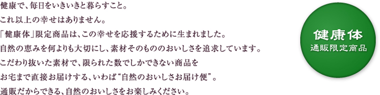 健康体限定商品 健康で、毎日をいきいきと暮らすこと。これ以上の幸せはありません。「健康体」限定商品は、この幸せを応援するために生まれました。自然の恵みを何よりも大切にし、素材そのもののおいしさを追求しています。こだわり抜いた素材で、限られた数でしかできない商品をお宅まで直接お届けする、いわば自然のおいしさ直行便。通販だからできる、自然のおいしさをお楽しみください。